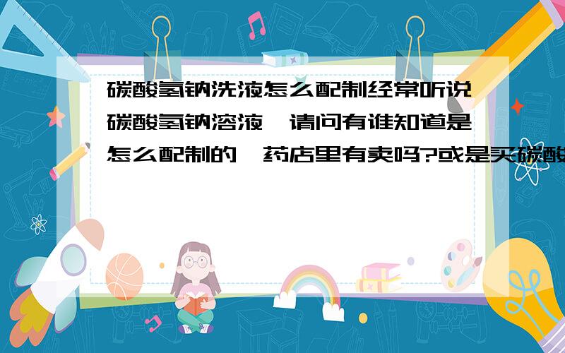 碳酸氢钠洗液怎么配制经常听说碳酸氢钠溶液,请问有谁知道是怎么配制的,药店里有卖吗?或是买碳酸氢钠药片如何配制弱碱性溶液?