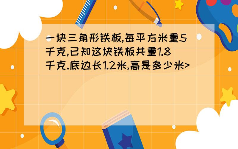 一块三角形铁板,每平方米重5千克,已知这块铁板共重1.8千克.底边长1.2米,高是多少米>