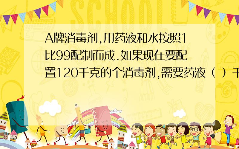 A牌消毒剂,用药液和水按照1比99配制而成.如果现在要配置120千克的个消毒剂,需要药液（ ）千克,需要水（ ）千克