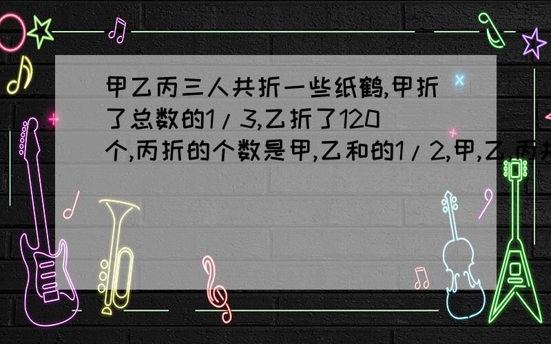 甲乙丙三人共折一些纸鹤,甲折了总数的1/3,乙折了120个,丙折的个数是甲,乙和的1/2,甲,乙,丙共要折纸鹤多少