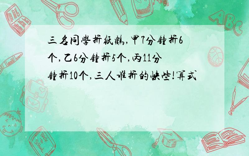 三名同学折纸鹤,甲7分钟折6个,乙6分钟折5个,丙11分钟折10个,三人谁折的快些!算式