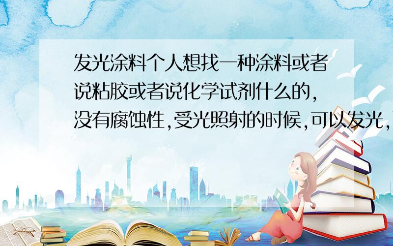 发光涂料个人想找一种涂料或者说粘胶或者说化学试剂什么的,没有腐蚀性,受光照射的时候,可以发光,而且光照越强,发光亮度越强.氟化钙是夜光的材料，我是想要在白天的时候，受光照之后