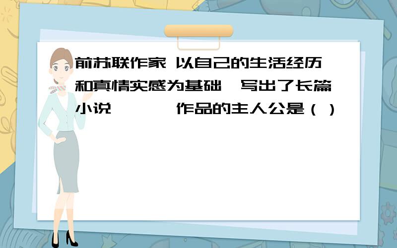 前苏联作家 以自己的生活经历和真情实感为基础,写出了长篇小说《》, 作品的主人公是（）