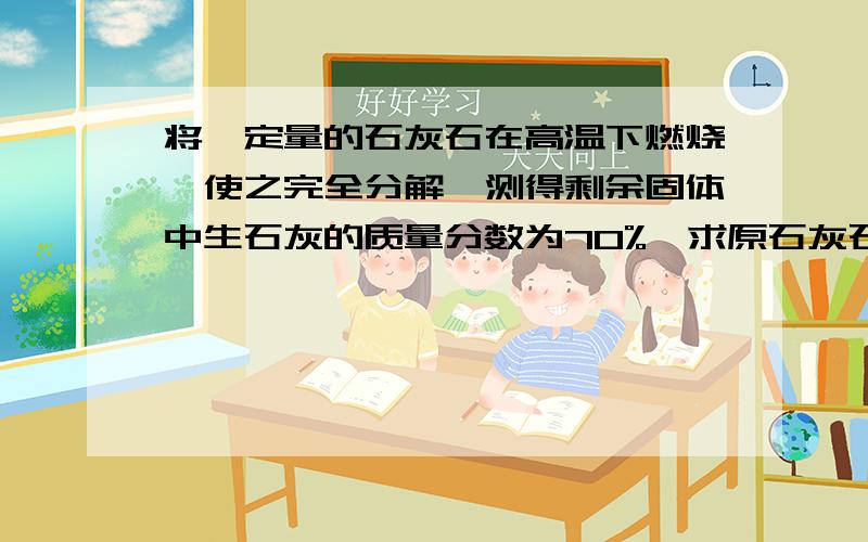 将一定量的石灰石在高温下燃烧,使之完全分解,测得剩余固体中生石灰的质量分数为70%,求原石灰石中碳酸钙的质量分数（假设杂质不参加反应）