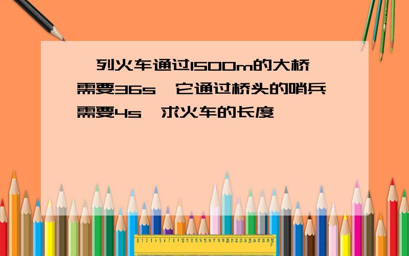 一列火车通过1500m的大桥需要36s,它通过桥头的哨兵需要4s,求火车的长度