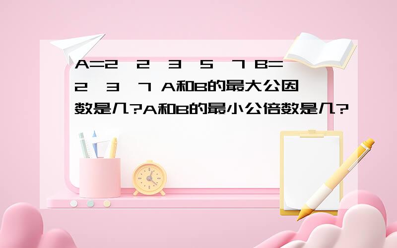 A=2*2*3*5*7 B=2*3*7 A和B的最大公因数是几?A和B的最小公倍数是几?