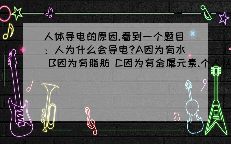 人体导电的原因.看到一个题目：人为什么会导电?A因为有水 B因为有脂肪 C因为有金属元素.个人认为是C.因为纯水是不可导电的.这里水和金属元素并列成为两个选项.水应该就指纯水这种物质.