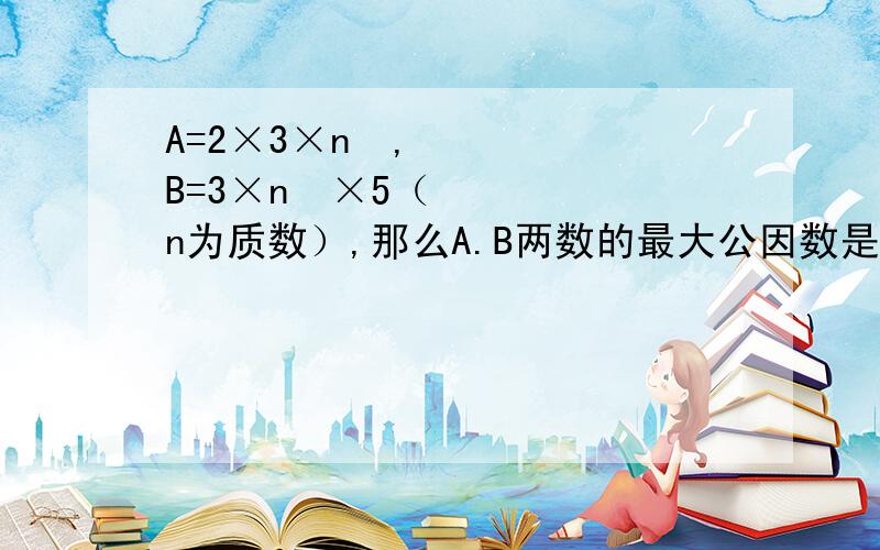 A=2×3×n²,B=3×n³×5（n为质数）,那么A.B两数的最大公因数是（）,最小公倍数是（）.