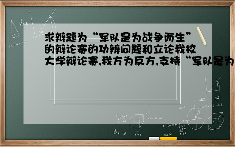 求辩题为“军队是为战争而生”的辩论赛的功辨问题和立论我校大学辩论赛,我方为反方,支持“军队是为战争而生”的论点,求好的难于回答的功辨问题,和立论的等辩论材料