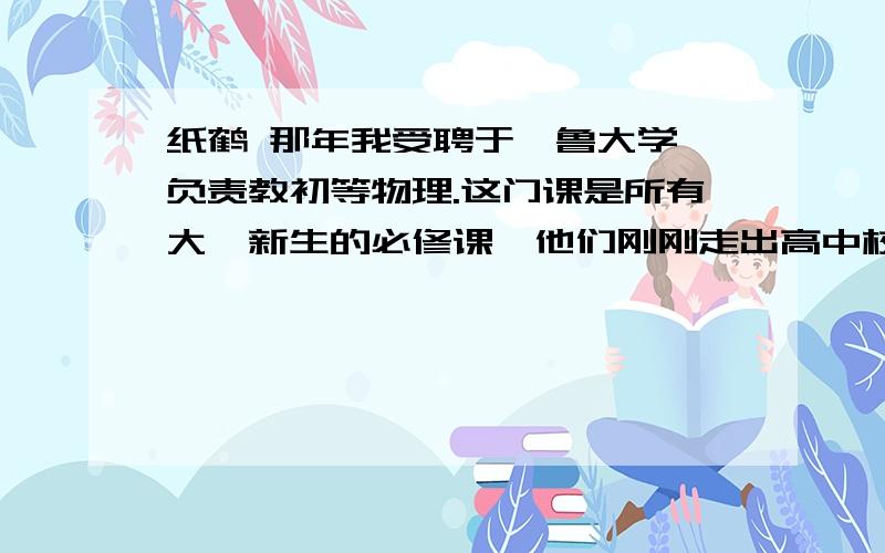 纸鹤 那年我受聘于耶鲁大学,负责教初等物理.这门课是所有大一新生的必修课,他们刚刚走出高中校门,对大学老师的授课方式还不适应.(不但理科基础差的学生上这门课觉得吃力,就连基础好