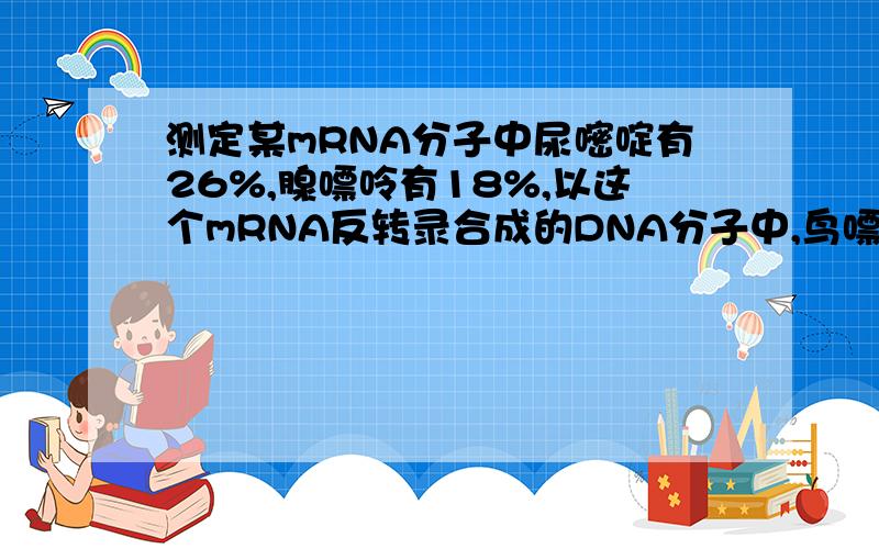 测定某mRNA分子中尿嘧啶有26%,腺嘌呤有18%,以这个mRNA反转录合成的DNA分子中,鸟嘌呤和胸腺嘧啶的比例分别是我要详细解释!~~~~