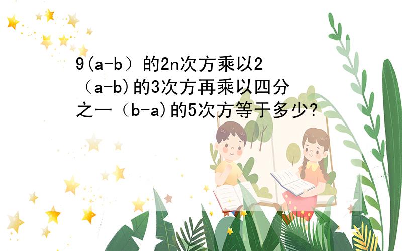 9(a-b）的2n次方乘以2（a-b)的3次方再乘以四分之一（b-a)的5次方等于多少?