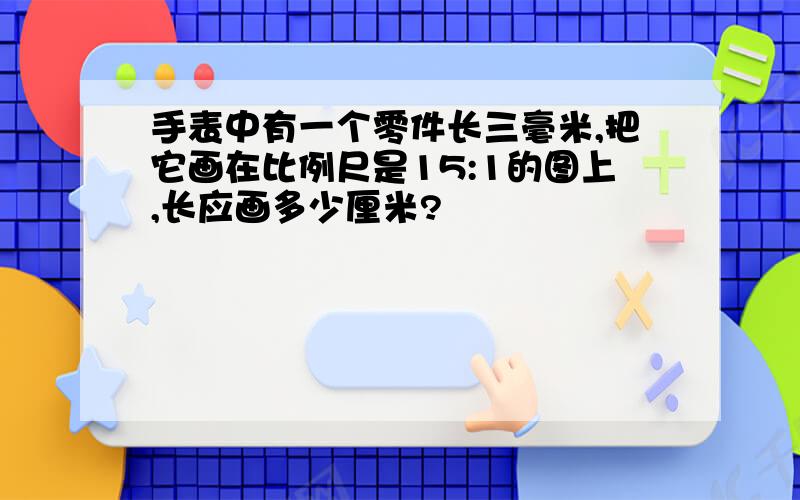 手表中有一个零件长三毫米,把它画在比例尺是15:1的图上,长应画多少厘米?