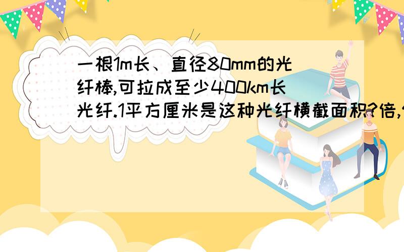 一根1m长、直径80mm的光纤棒,可拉成至少400km长光纤.1平方厘米是这种光纤横截面积?倍,保留两位有效数