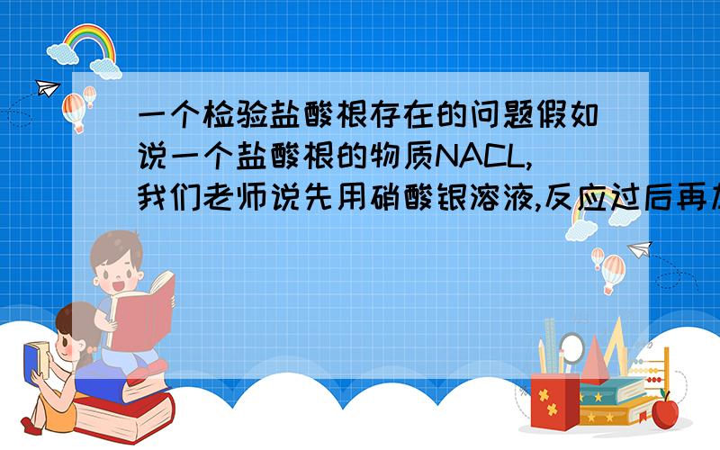 一个检验盐酸根存在的问题假如说一个盐酸根的物质NACL,我们老师说先用硝酸银溶液,反应过后再加稀硝酸.产生白色沉淀.氯化钠和硝酸银溶液生成氯化银和硝酸钠,之后再加稀硝酸它怎么个沉