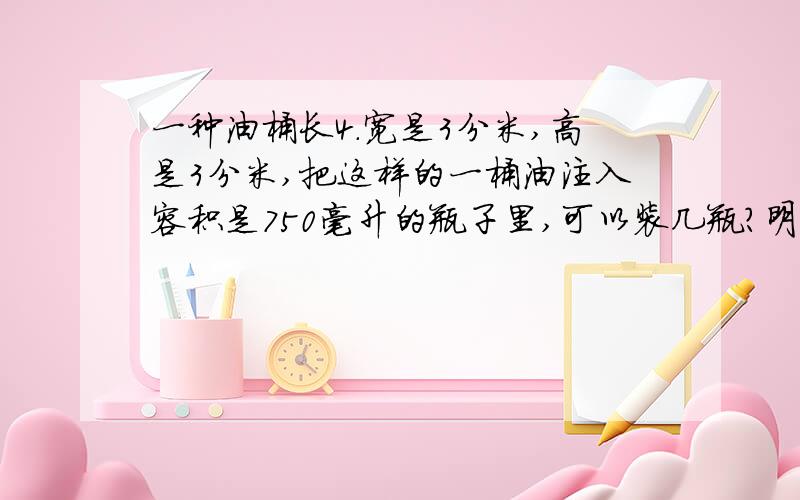 一种油桶长4.宽是3分米,高是3分米,把这样的一桶油注入容积是750毫升的瓶子里,可以装几瓶?明天就要交了,