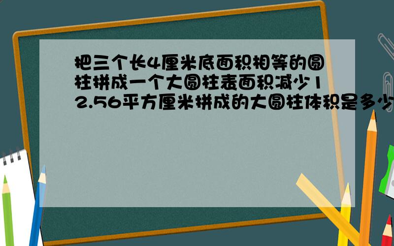 把三个长4厘米底面积相等的圆柱拼成一个大圆柱表面积减少12.56平方厘米拼成的大圆柱体积是多少