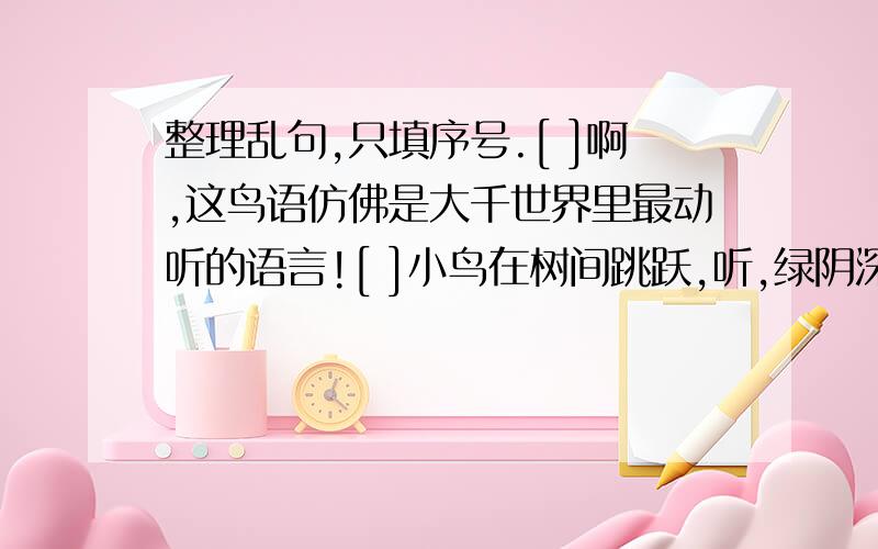 整理乱句,只填序号.[ ]啊,这鸟语仿佛是大千世界里最动听的语言![ ]小鸟在树间跳跃,听,绿阴深处的鸟声,忽断忽续,忽近忽远.[ ]节假日,我常到山里去倾听鸟儿的歌唱.[ ]顽皮的山雀,呼啦啦如夏