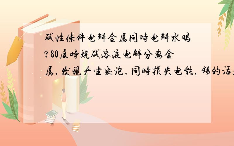 碱性条件电解金属同时电解水吗?80度时烧碱溶液电解分离金属，发现产生气泡，同时损失电能，锡的活泼性在水钱，应该先电解锡的。为什么同时电解水了？怎么避免