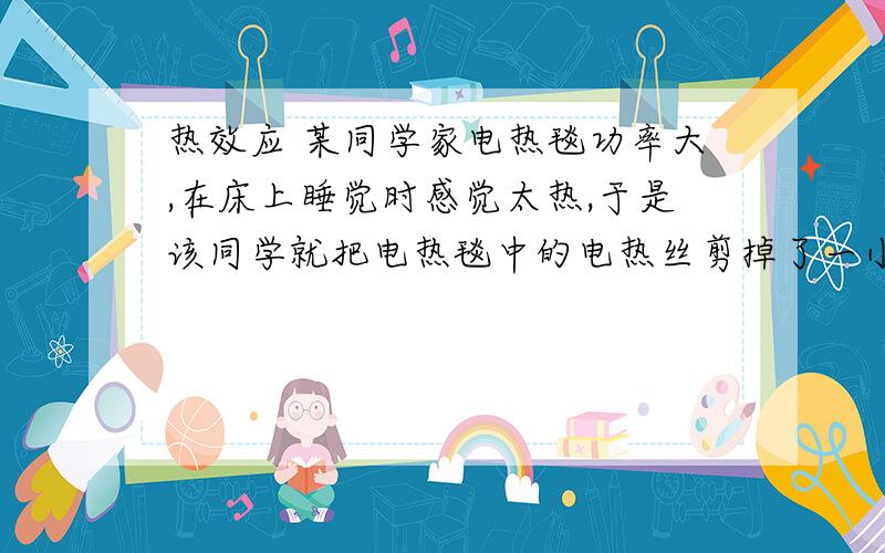 热效应 某同学家电热毯功率大,在床上睡觉时感觉太热,于是该同学就把电热毯中的电热丝剪掉了一小段,然后接好,包好耐热胶布绝缘层,又重新用上了,用你学过的物理知识探究一下这样是否可