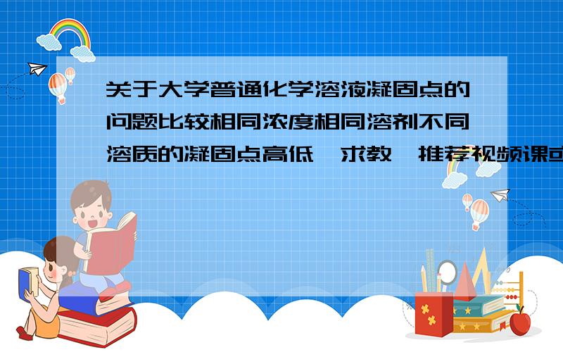 关于大学普通化学溶液凝固点的问题比较相同浓度相同溶剂不同溶质的凝固点高低,求教,推荐视频课或者其他资料什么的都可以.