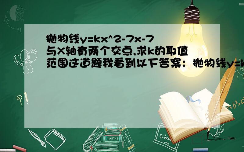 抛物线y=kx^2-7x-7与X轴有两个交点,求k的取值范围这道题我看到以下答案：抛物线y=kx^2-7x-7的图象和x轴有交点则k≠0且kx^2-7x-7=0解存在,只需Δ=49+28k≥0,k≥-7/4所以k取值范围k≥-7/4且k≠0“只需Δ=49+