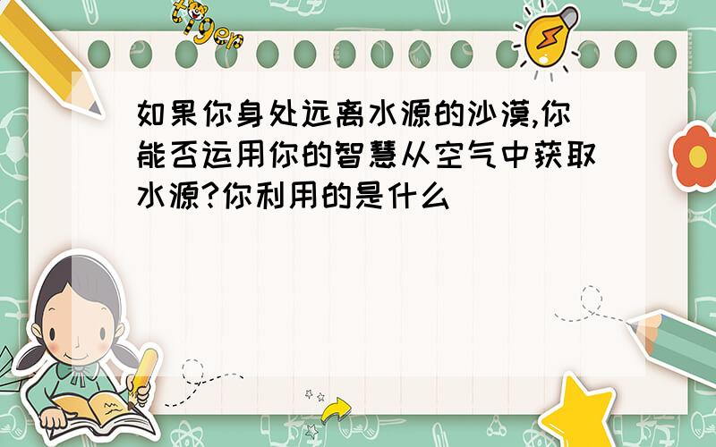 如果你身处远离水源的沙漠,你能否运用你的智慧从空气中获取水源?你利用的是什么