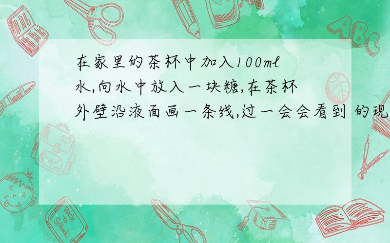 在家里的茶杯中加入100ml水,向水中放入一块糖,在茶杯外壁沿液面画一条线,过一会会看到 的现象.在家里的茶杯中加入100ml水,向水中放入一块糖,在茶杯外壁沿液面画一条线,过一会会看到 的现