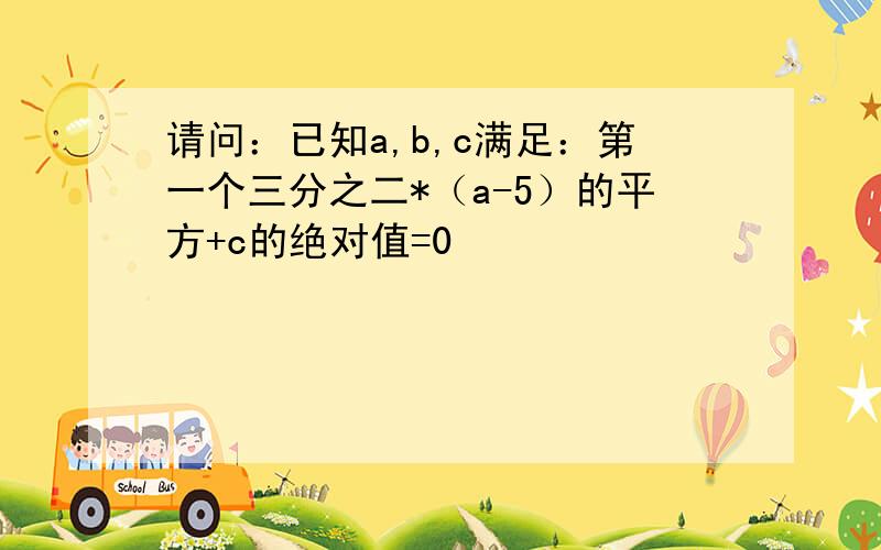 请问：已知a,b,c满足：第一个三分之二*（a-5）的平方+c的绝对值=0