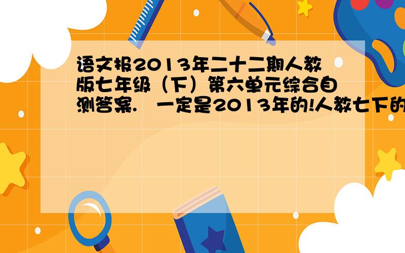 语文报2013年二十二期人教版七年级（下）第六单元综合自测答案. 一定是2013年的!人教七下的!第六单元的!3Q!