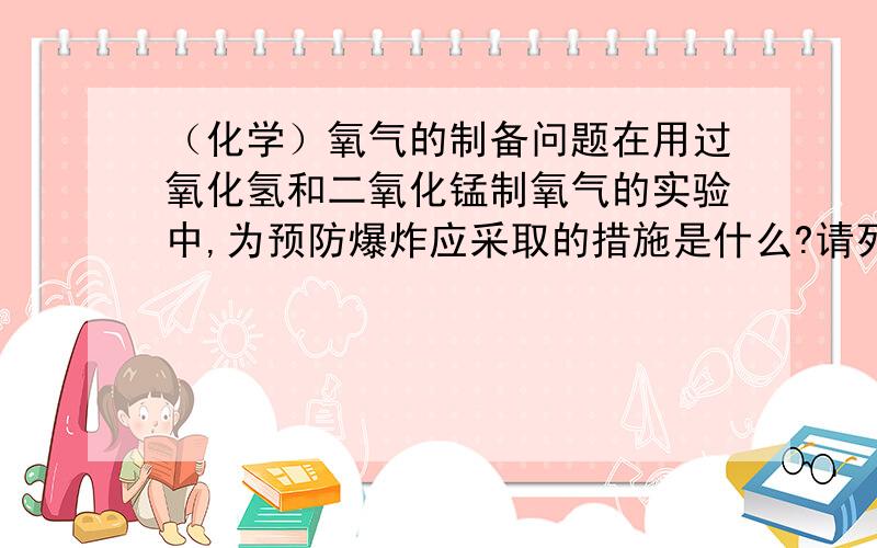 （化学）氧气的制备问题在用过氧化氢和二氧化锰制氧气的实验中,为预防爆炸应采取的措施是什么?请列举两条