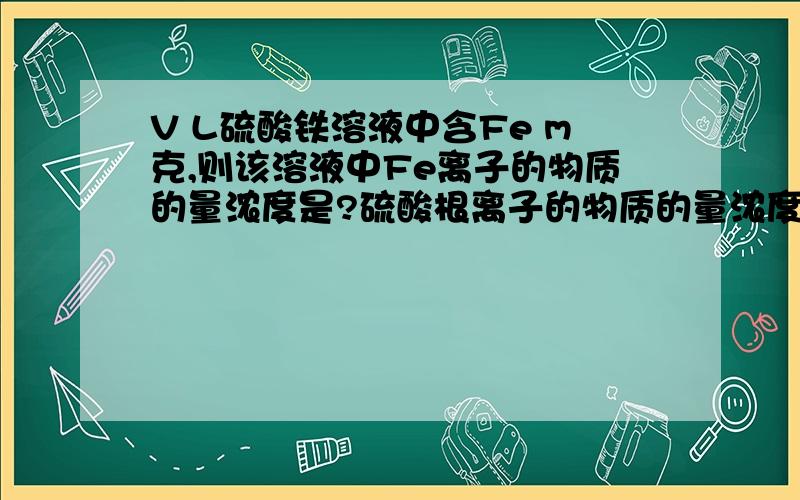 V L硫酸铁溶液中含Fe m克,则该溶液中Fe离子的物质的量浓度是?硫酸根离子的物质的量浓度为?