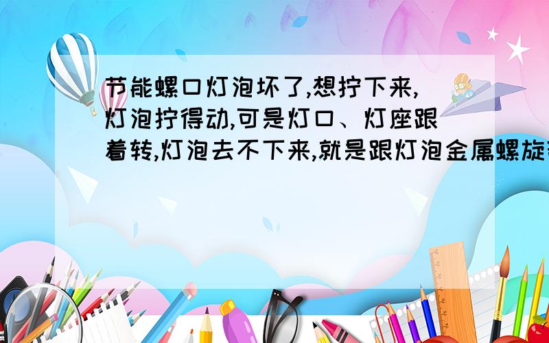 节能螺口灯泡坏了,想拧下来,灯泡拧得动,可是灯口、灯座跟着转,灯泡去不下来,就是跟灯泡金属螺旋部位衔接的灯口部位也跟着转，正常是不转的，跟着转灯泡就旋不出来了。