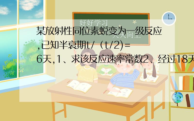 某放射性同位素蜕变为一级反应,已知半衰期t/（t/2)=6天,1、求该反应速率常数2、经过18天,该同位素蜕变多少还有一些公式可以写下来给我,