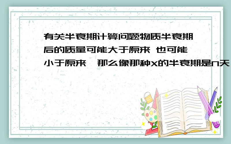 有关半衰期计算问题物质半衰期后的质量可能大于原来 也可能小于原来  那么像那种X的半衰期是N天,经过几天后Mg的X还剩下Ag这种题目不是无法做了吗