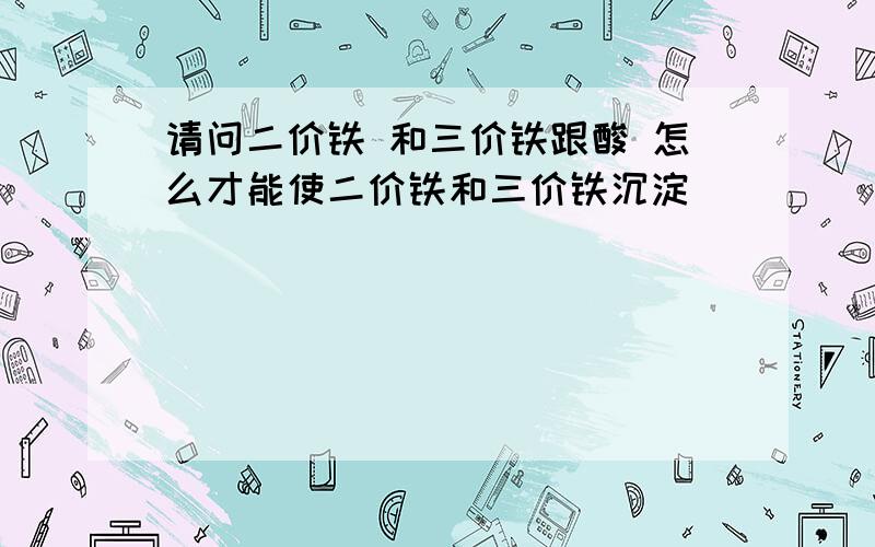 请问二价铁 和三价铁跟酸 怎么才能使二价铁和三价铁沉淀