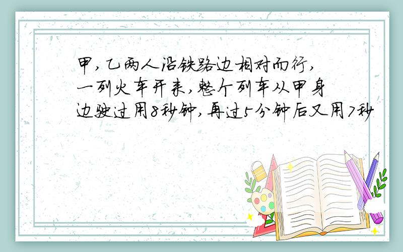 甲,乙两人沿铁路边相对而行,一列火车开来,整个列车从甲身边驶过用8秒钟,再过5分钟后又用7秒