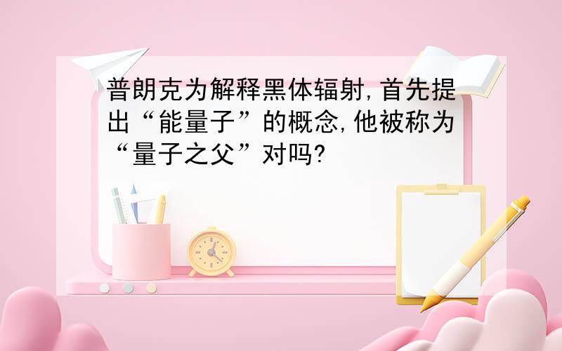 普朗克为解释黑体辐射,首先提出“能量子”的概念,他被称为“量子之父”对吗?