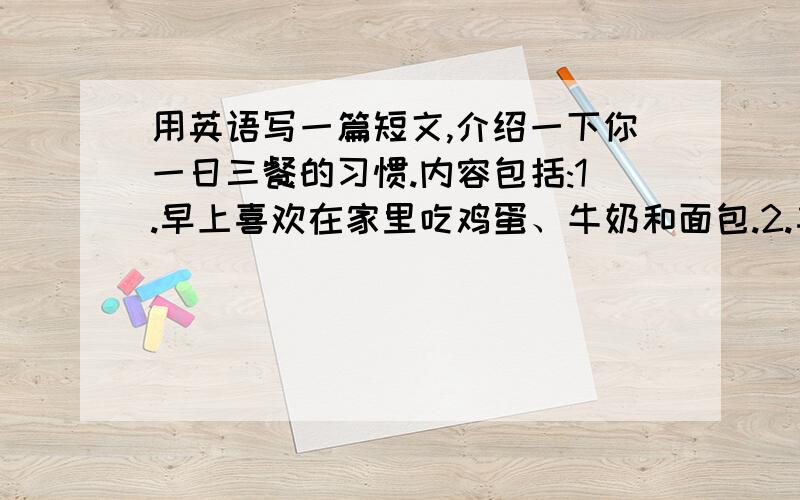 用英语写一篇短文,介绍一下你一日三餐的习惯.内容包括:1.早上喜欢在家里吃鸡蛋、牛奶和面包.2.午餐用英语写一篇短文,介绍一下你一日三餐的习惯.内容包括:1.早上喜欢在家里吃鸡蛋、牛奶