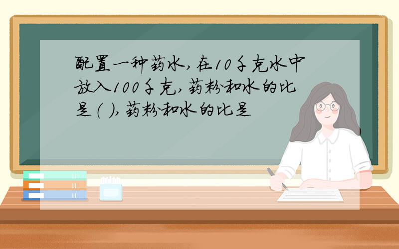 配置一种药水,在10千克水中放入100千克,药粉和水的比是（ ）,药粉和水的比是