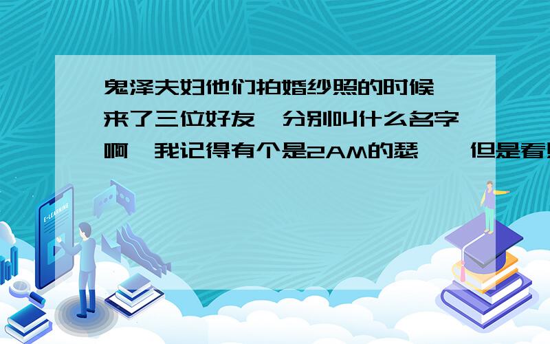 鬼泽夫妇他们拍婚纱照的时候,来了三位好友,分别叫什么名字啊,我记得有个是2AM的瑟雍,但是看照片和本人不一样!