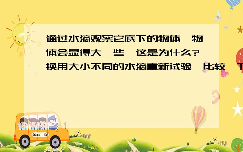 通过水滴观察它底下的物体,物体会显得大一些,这是为什么?换用大小不同的水滴重新试验,比较一下不同水滴的放大效果,它说明凸透镜的焦距与放大倍数有什么关系?