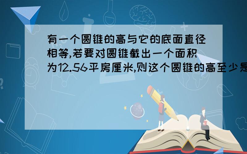 有一个圆锥的高与它的底面直径相等,若要对圆锥截出一个面积为12.56平房厘米,则这个圆锥的高至少是多少?