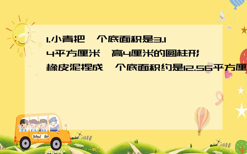 1.小青把一个底面积是3.14平方厘米,高4厘米的圆柱形橡皮泥捏成一个底面积约是12.56平方厘米的圆锥,这个圆锥的高大约是（ ）厘米.2.用一张长6厘米,宽4厘米的长方形纸片,剪出一个最大的圆,