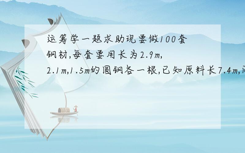 运筹学一题求助现要做100套钢材,每套要用长为2.9m,2.1m,1.5m的圆钢各一根,已知原料长7.4m,问如何下料,使用的原材料最省.