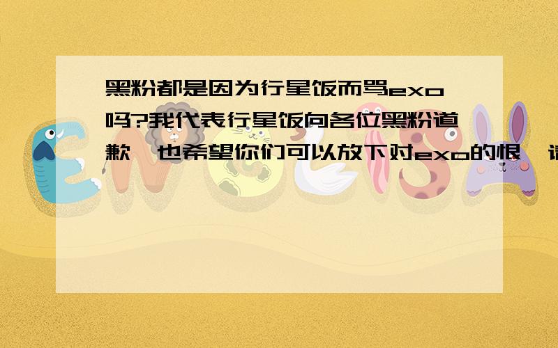 黑粉都是因为行星饭而骂exo吗?我代表行星饭向各位黑粉道歉,也希望你们可以放下对exo的恨,请不要再黑他们了.没有必要把对行星饭的恨转移到exo身上,这样他们多无辜啊.