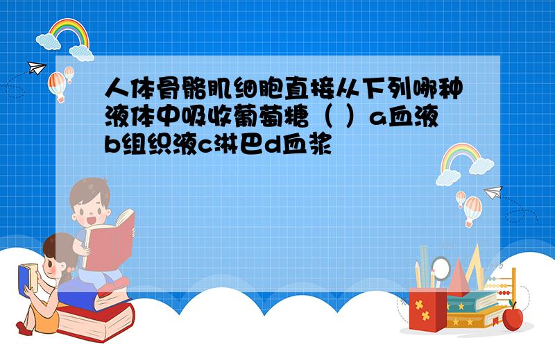 人体骨骼肌细胞直接从下列哪种液体中吸收葡萄糖（ ）a血液b组织液c淋巴d血浆