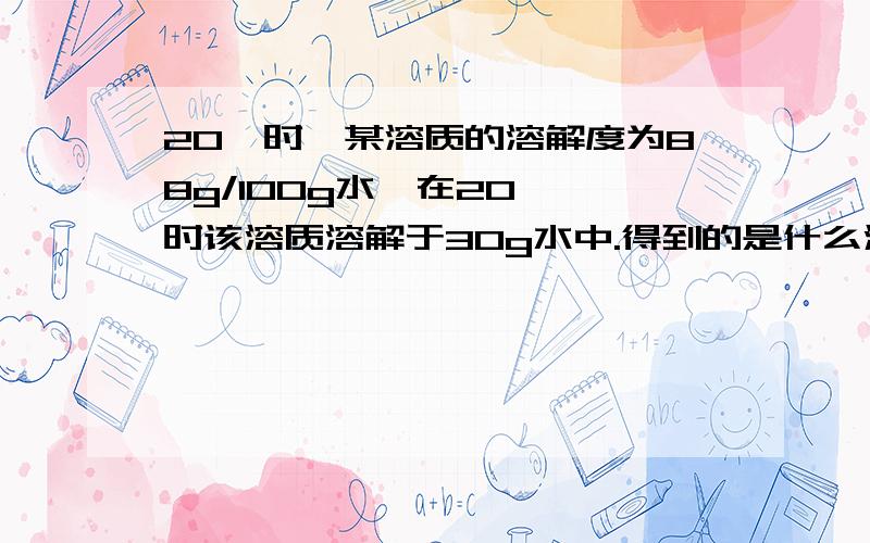 20℃时,某溶质的溶解度为88g/100g水,在20 ℃时该溶质溶解于30g水中.得到的是什么溶液,通过计算来说明该15g 物质溶解于30克水中