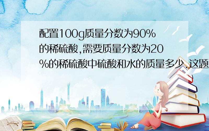 配置100g质量分数为90%的稀硫酸,需要质量分数为20%的稀硫酸中硫酸和水的质量多少.这题怎么解