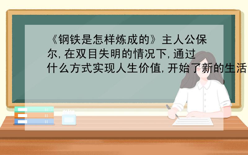 《钢铁是怎样炼成的》主人公保尔,在双目失明的情况下,通过什么方式实现人生价值,开始了新的生活?